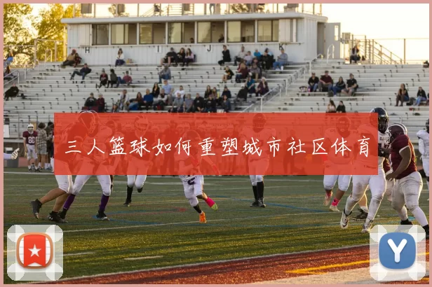 三人篮球如何重塑城市社区体育