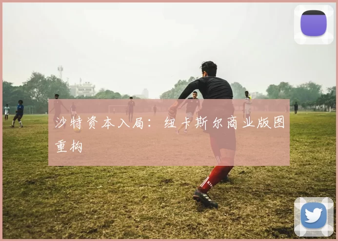 沙特资本入局：纽卡斯尔商业版图重构
