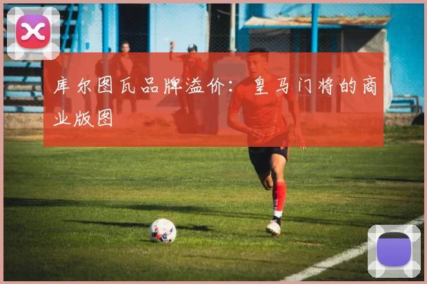 库尔图瓦品牌溢价：皇马门将的商业版图
